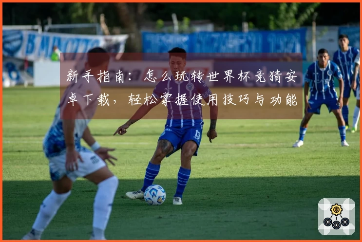 新手指南：怎么玩转世界杯竞猜安卓下载，轻松掌握使用技巧与功能介绍